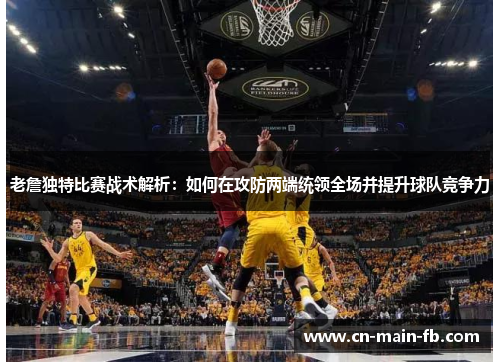 老詹独特比赛战术解析：如何在攻防两端统领全场并提升球队竞争力