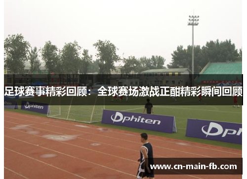 足球赛事精彩回顾：全球赛场激战正酣精彩瞬间回顾