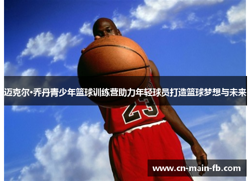 迈克尔·乔丹青少年篮球训练营助力年轻球员打造篮球梦想与未来