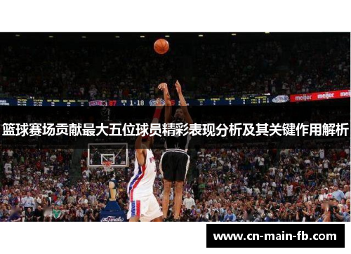 篮球赛场贡献最大五位球员精彩表现分析及其关键作用解析
