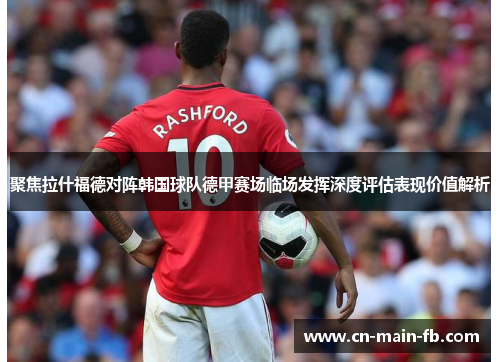 聚焦拉什福德对阵韩国球队德甲赛场临场发挥深度评估表现价值解析